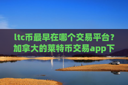 ltc币最早在哪个交易平台?加拿大的莱特币交易app下载