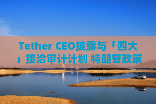 Tether CEO披露与「四大」接洽审计计划 特朗普政策助力稳定币透明化