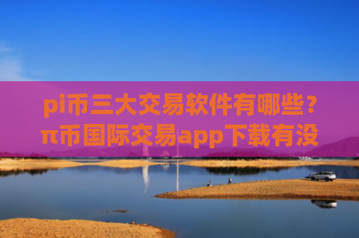 pi币三大交易软件有哪些?π币国际交易app下载有没有