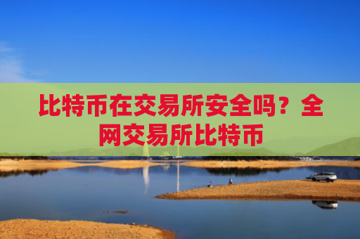比特币在交易所安全吗？全网交易所比特币