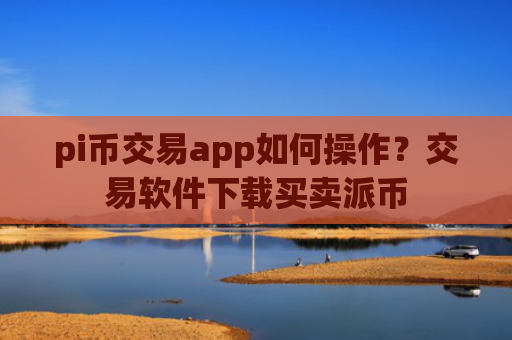 pi币交易app如何操作？交易软件下载买卖派币