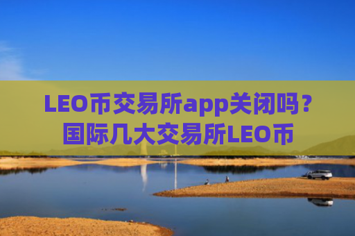 LEO币交易所app关闭吗？国际几大交易所LEO币