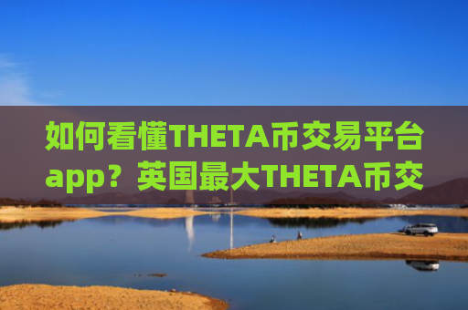 如何看懂THETA币交易平台app?英国最大THETA币交易所