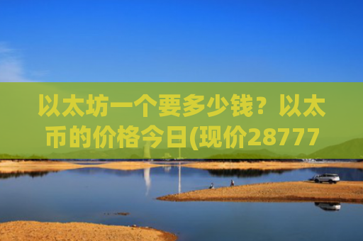 以太坊一个要多少钱？以太币的价格今日(现价28777.12元)