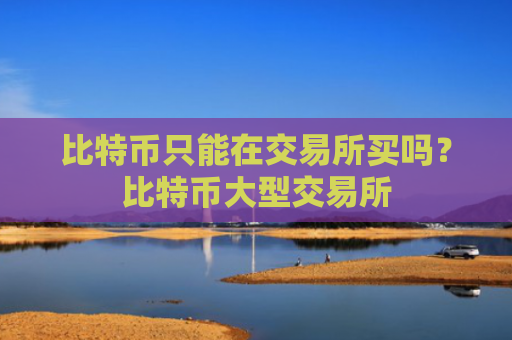 比特币只能在交易所买吗？比特币大型交易所