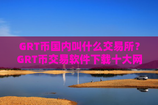 GRT币国内叫什么交易所？GRT币交易软件下载十大网站