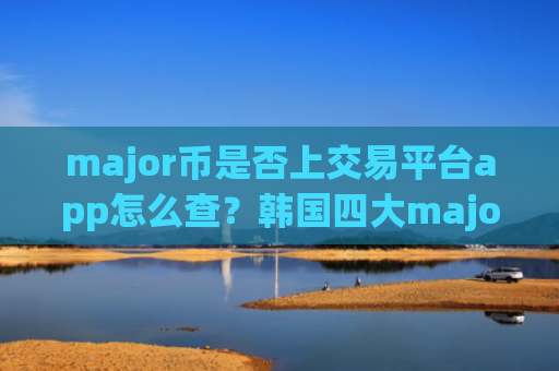 major币是否上交易平台app怎么查?韩国四大major币交易网站