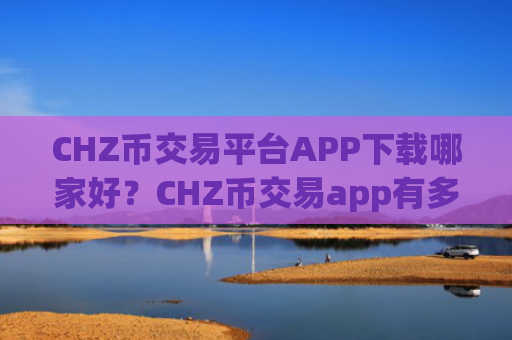 CHZ币交易平台APP下载哪家好？CHZ币交易app有多少家