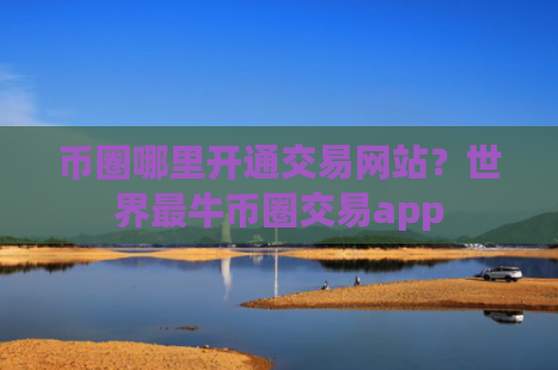 币圈哪里开通交易网站？世界最牛币圈交易app