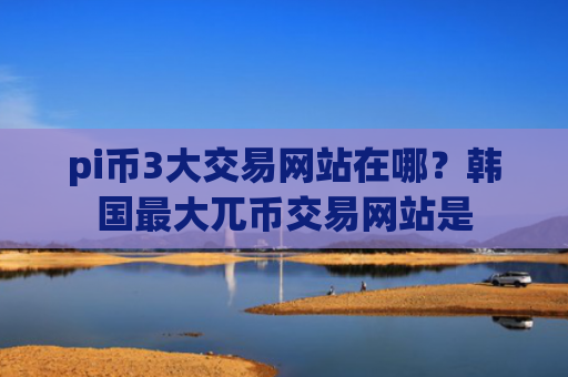 pi币3大交易网站在哪？韩国最大兀币交易网站是