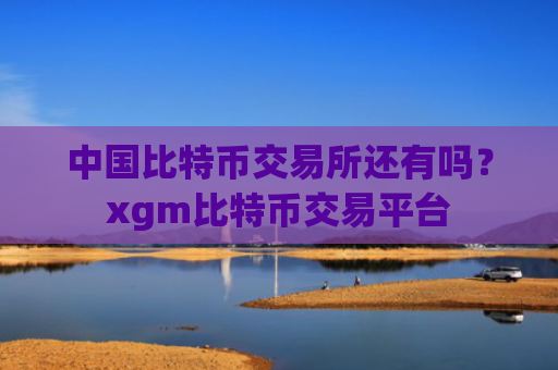 中国比特币交易所还有吗?xgm比特币交易平台