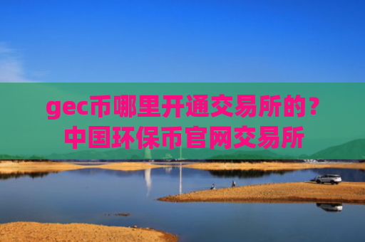 gec币哪里开通交易所的？中国环保币官网交易所