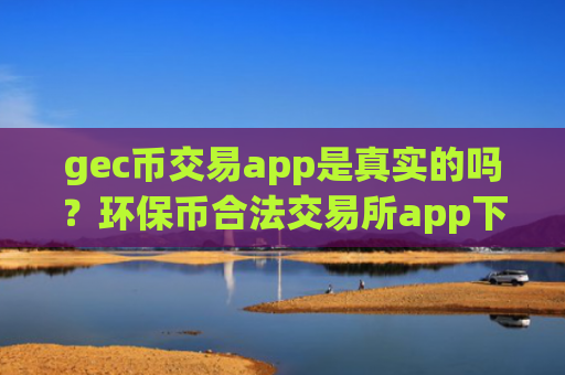gec币交易app是真实的吗？环保币合法交易所app下载