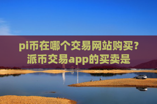 pi币在哪个交易网站购买?派币交易app的买卖是