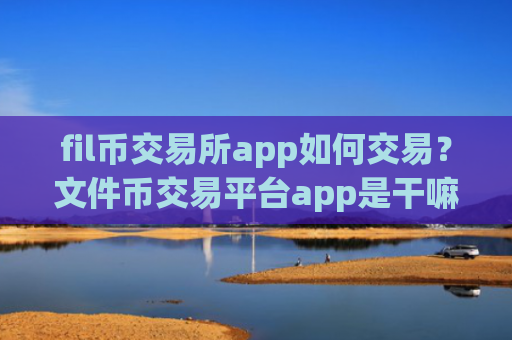fil币交易所app如何交易？文件币交易平台app是干嘛的啊