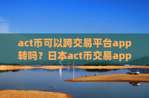 act币可以跨交易平台app转吗？日本act币交易app下载牌照