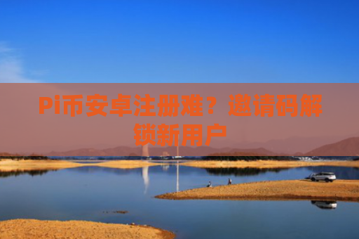 Pi币安卓注册难？邀请码解锁新用户