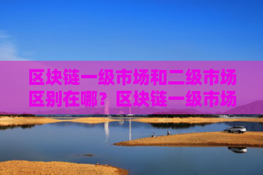区块链一级市场和二级市场区别在哪？区块链一级市场和二级市场对比