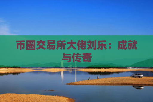 币圈交易所大佬刘乐:成就与传奇