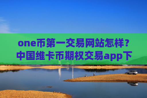 one币第一交易网站怎样？中国维卡币期权交易app下载