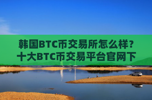 韩国BTC币交易所怎么样？十大BTC币交易平台官网下载