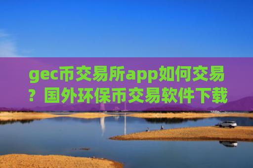 gec币交易所app如何交易？国外环保币交易软件下载比较