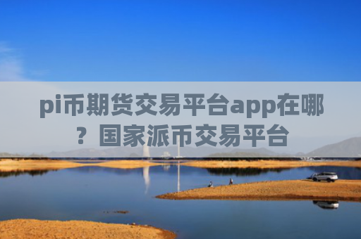 pi币期货交易平台app在哪？国家派币交易平台