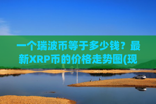 一个瑞波币等于多少钱？最新XRP币的价格走势图(现价17.5682元)