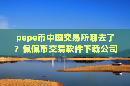 pepe币中国交易所哪去了？佩佩币交易软件下载公司