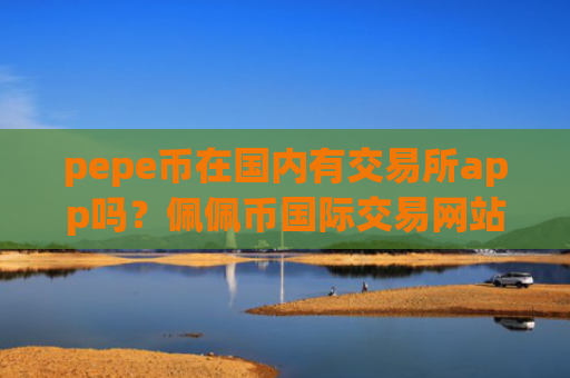 pepe币在国内有交易所app吗？佩佩币国际交易网站