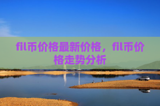 fil币价格最新价格，fil币价格走势分析