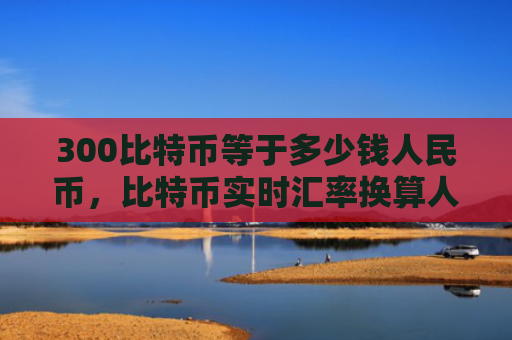300比特币等于多少钱人民币，比特币实时汇率换算人民币