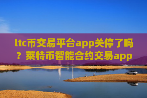 ltc币交易平台app关停了吗？莱特币智能合约交易app下载