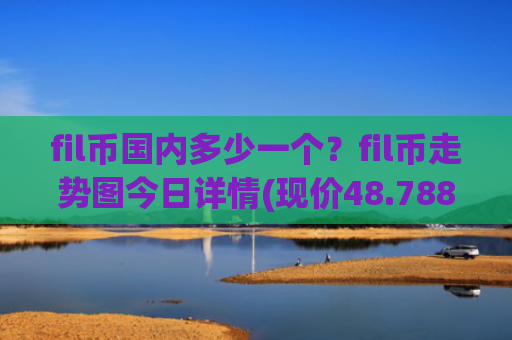 fil币国内多少一个？fil币走势图今日详情(现价48.788元)