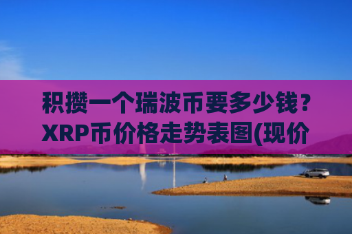 积攒一个瑞波币要多少钱？XRP币价格走势表图(现价17.5864元)