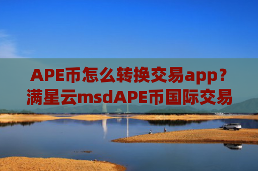 APE币怎么转换交易app?满星云msdAPE币国际交易网站