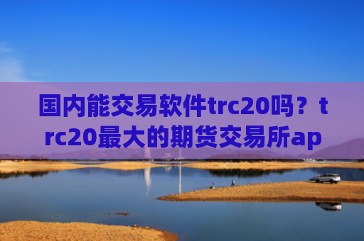 国内能交易软件trc20吗？trc20最大的期货交易所app下载