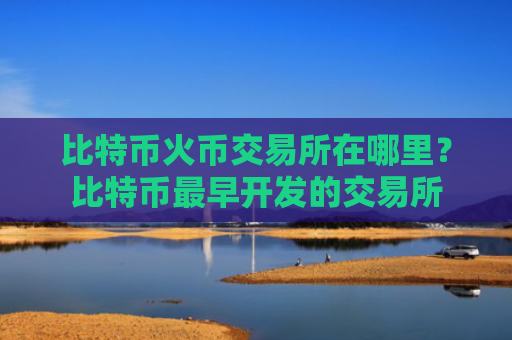 比特币火币交易所在哪里？比特币最早开发的交易所