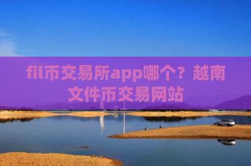 fil币交易所app哪个？越南文件币交易网站