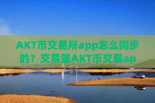 AKT币交易所app怎么同步的？交易量AKT币交易app下载