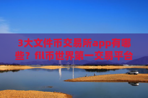 3大文件币交易所app有哪些？fil币世界第一交易平台app