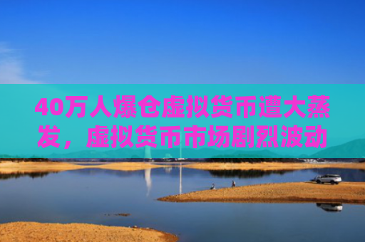 40万人爆仓虚拟货币遭大蒸发，虚拟货币市场剧烈波动引发巨额损失