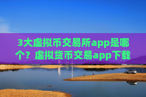 3大虚拟币交易所app是哪个？虚拟货币交易app下载排名有哪些