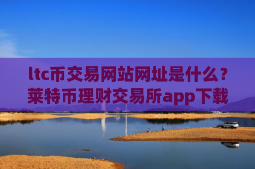 ltc币交易网站网址是什么？莱特币理财交易所app下载