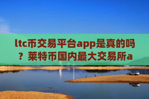 ltc币交易平台app是真的吗？莱特币国内最大交易所app下载