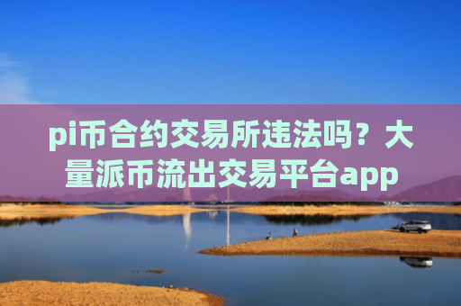 pi币合约交易所违法吗？大量派币流出交易平台app