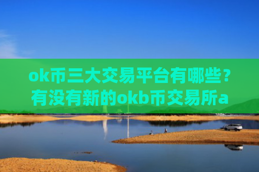 ok币三大交易平台有哪些？有没有新的okb币交易所app下载