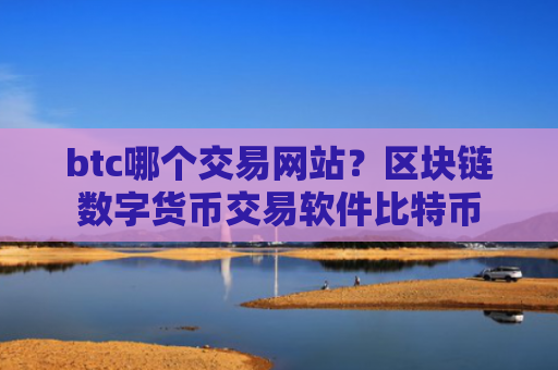 btc哪个交易网站?区块链数字货币交易软件比特币