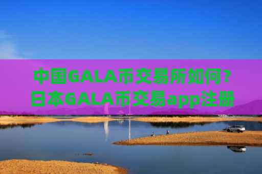 中国GALA币交易所如何？日本GALA币交易app注册