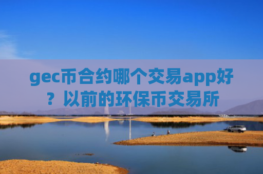 gec币合约哪个交易app好？以前的环保币交易所
